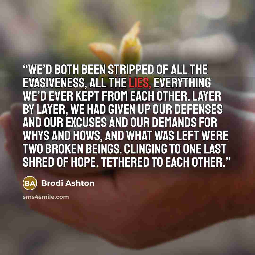 “We’d both been stripped of all the evasiveness, all the lies, everything we’d ever kept from each other. Layer by layer, we had given up our defenses and our excuses and our demands for whys and hows, and what was left were two broken beings. Clinging to one last shred of hope. Tethered to each…” quote by Brodi Ashton
