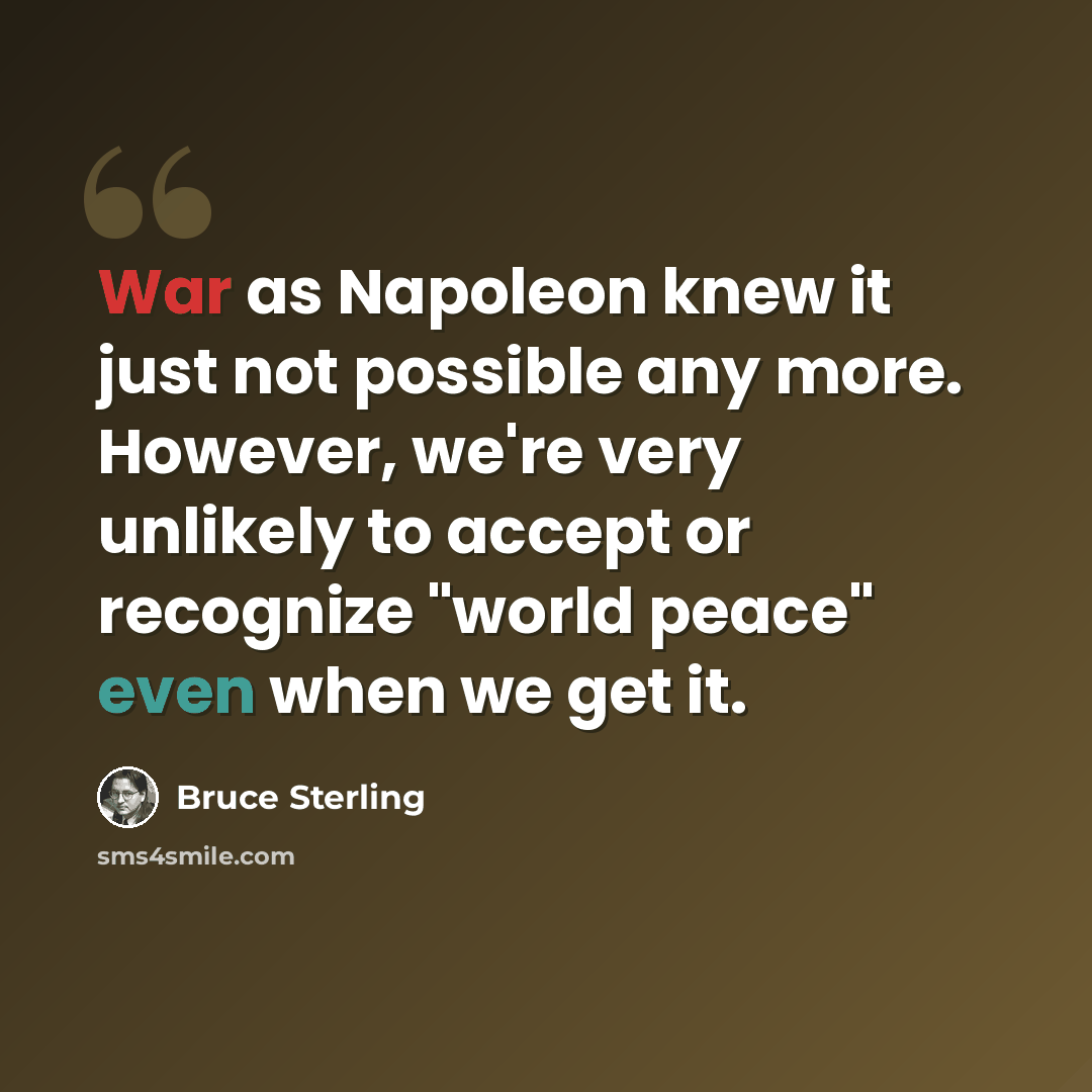 “War as Napoleon knew it just not possible any more. However, we're very unlikely to accept or recognize "world peace" even when we get it.” quote by Bruce Sterling