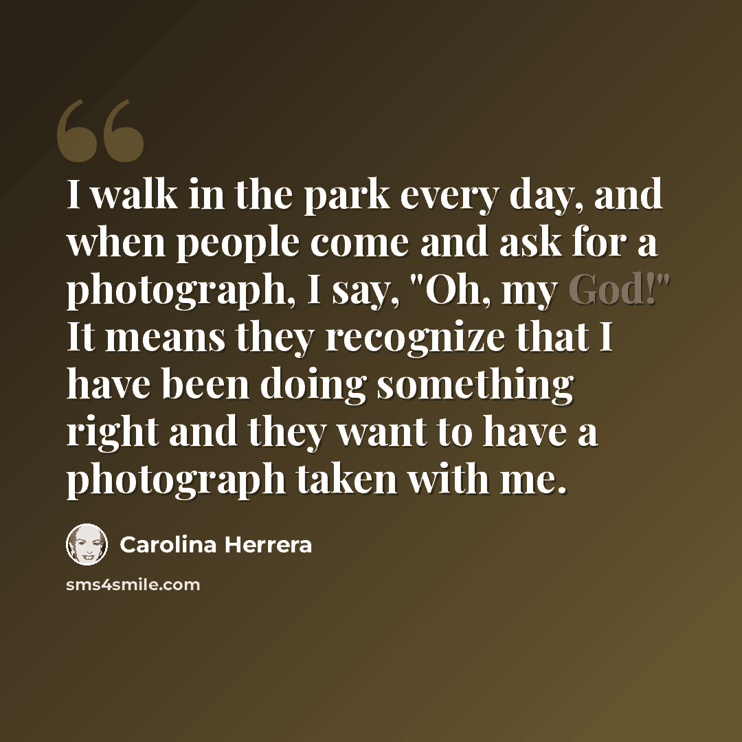 “I walk in the park every day, and when people come and ask for a photograph, I say, "Oh, my God!" It means they recognize that I have been doing something right and they want to have a photograph taken with me.” quote by Carolina Herrera