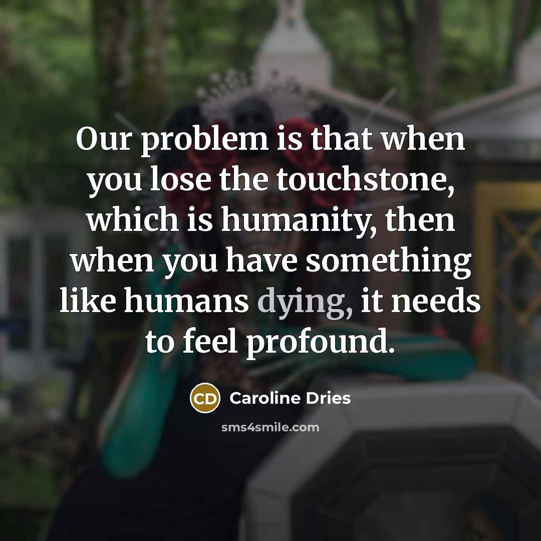 “Our problem is that when you lose the touchstone, which is humanity, then when you have something like humans dying, it needs to feel profound.” quote by Caroline Dries