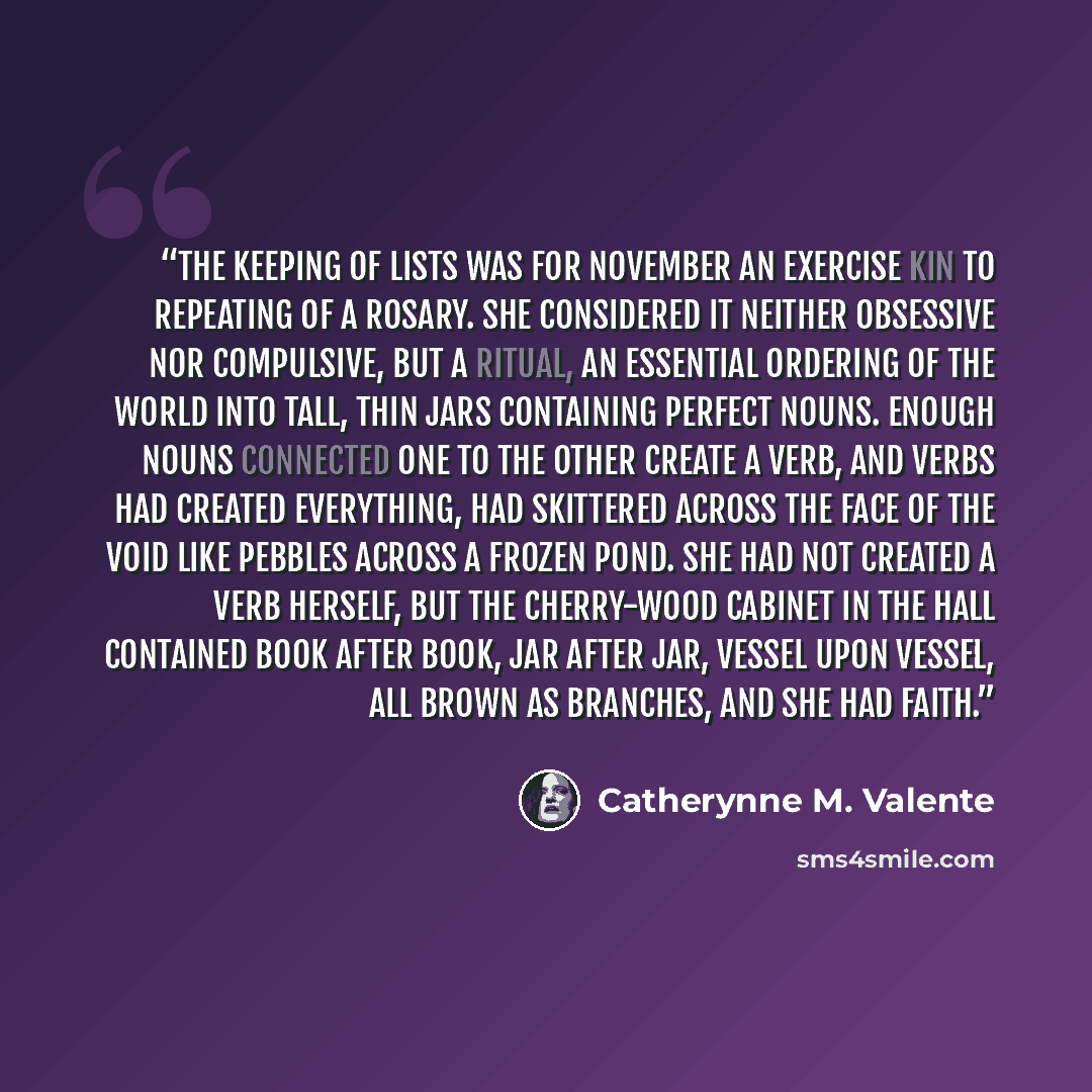 “The keeping of lists was for November an exercise kin to repeating of a rosary. She considered it neither obsessive nor compulsive, but a ritual, an essential ordering of the world into tall, thin jars containing perfect nouns. Enough nouns connected one to the other create a verb, and verbs had…” quote by Catherynne M. Valente