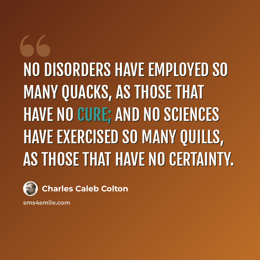 “No disorders have employed so many quacks, as those that have no cure; and no sciences have exercised so many quills, as those that have no certainty.” quote by Charles Caleb Colton