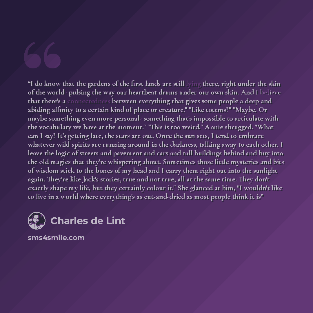 “I do know that the gardens of the first lands are still lying there, right under the skin of the world- pulsing the way our heartbeat drums under our own skin. And I believe that there's a connectedness between everything that gives some people a deep and abiding affinity to a certain kind of…” quote by Charles de Lint
