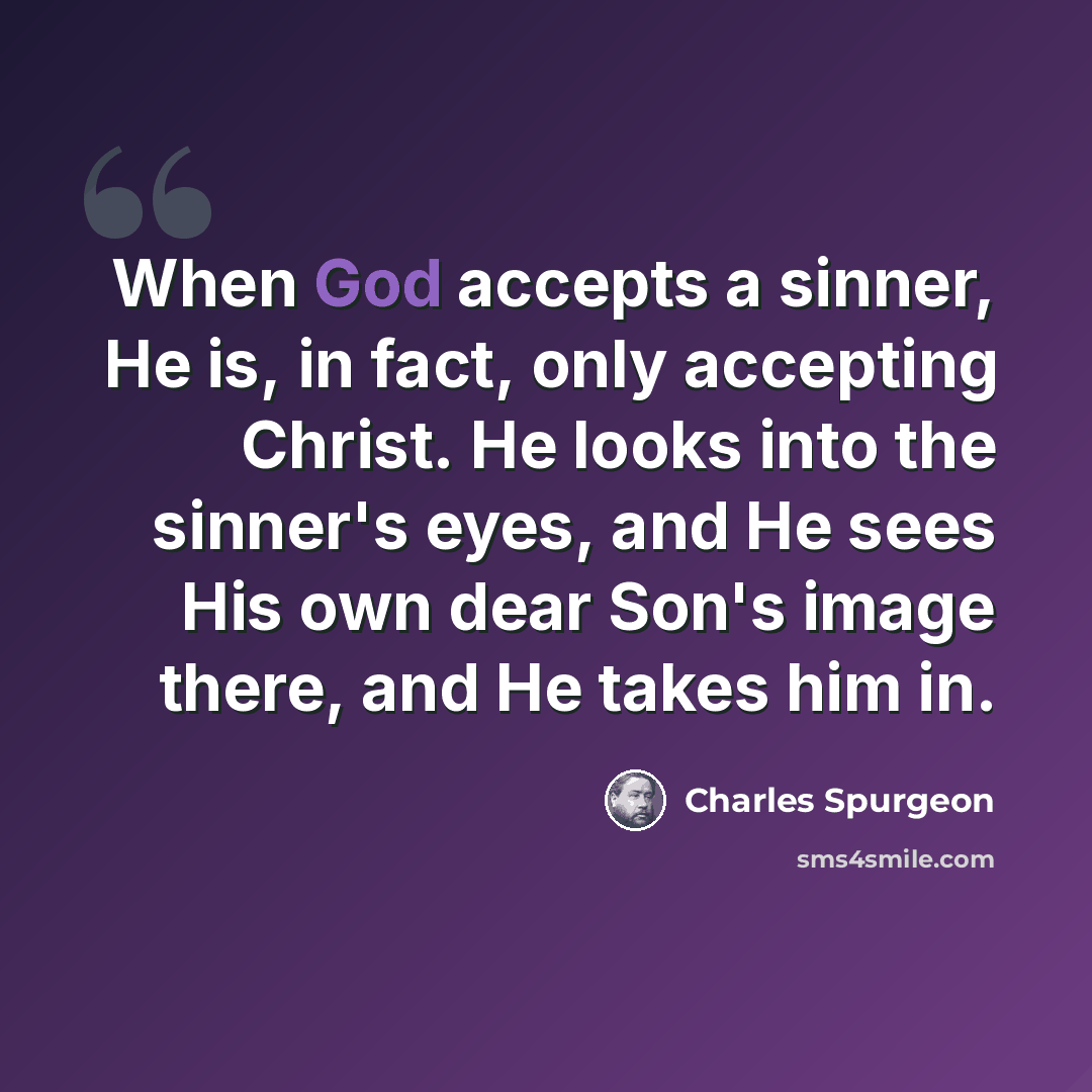 “When God accepts a sinner, He is, in fact, only accepting Christ. He looks into the sinner's eyes, and He sees His own dear Son's image there, and He takes him in.” quote by Charles Spurgeon