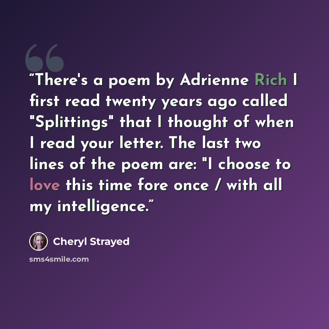 “There's a poem by Adrienne Rich I first read twenty years ago called "Splittings" that I thought of when I read your letter. The last two lines of the poem are: "I choose to love this time fore once / with all my intelligence.” quote by Cheryl Strayed
