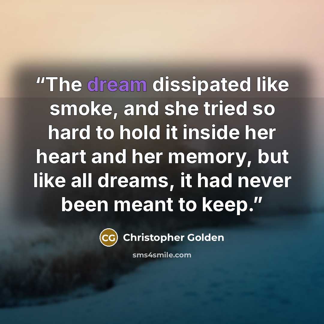 “The dream dissipated like smoke, and she tried so hard to hold it inside her heart and her memory, but like all dreams, it had never been meant to keep.” quote by Christopher Golden