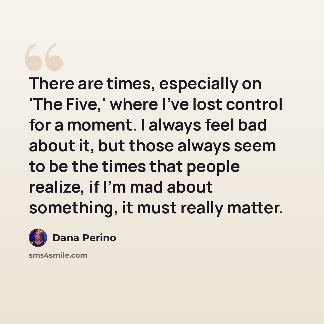 “There are times, especially on 'The Five,' where I've lost control for a moment. I always feel bad about it, but those always seem to be the times that people realize, if I'm mad about something, it must really matter.” quote by Dana Perino