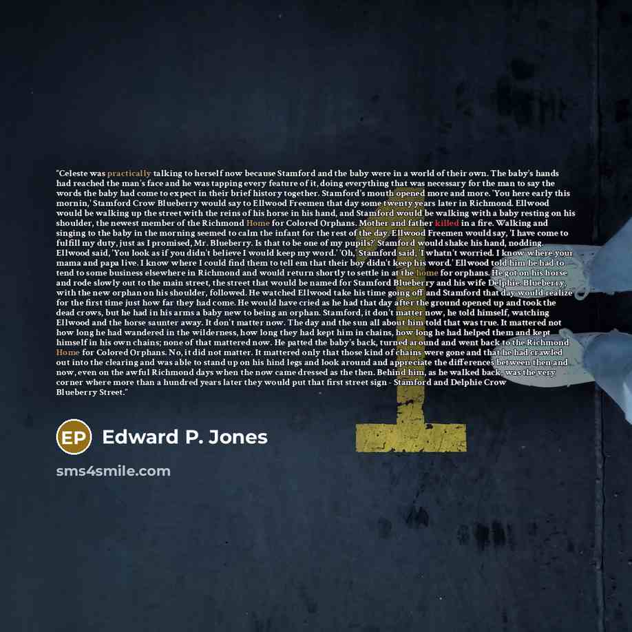 “Celeste was practically talking to herself now because Stamford and the baby were in a world of their own. The baby's hands had reached the man's face and he was tapping every feature of it, doing everything that was necessary for the man to say the words the baby had come to expect in their brief…” quote by Edward P. Jones