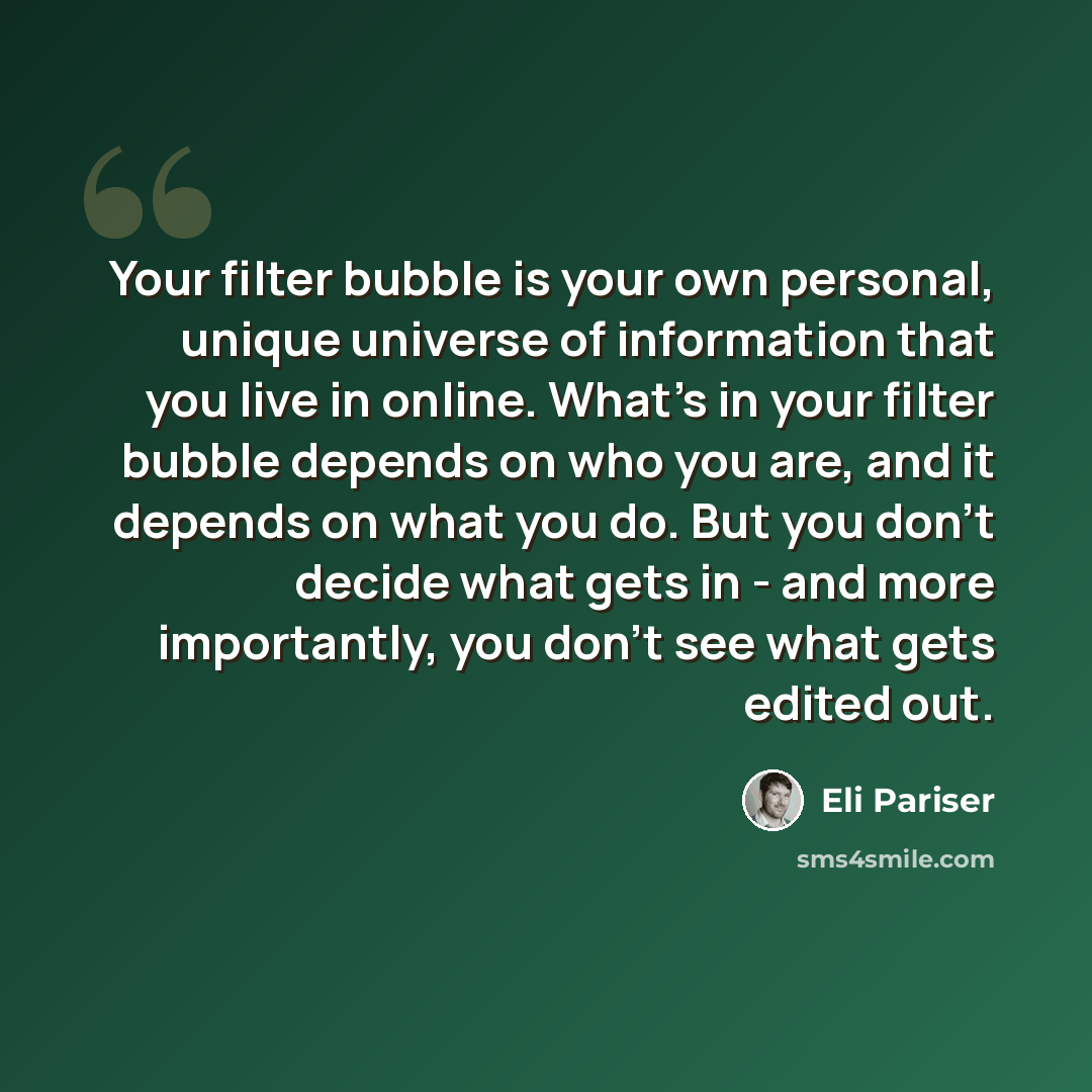 “Your filter bubble is your own personal, unique universe of information that you live in online. What's in your filter bubble depends on who you are, and it depends on what you do. But you don't decide what gets in - and more importantly, you don't see what gets edited out.” quote by Eli Pariser