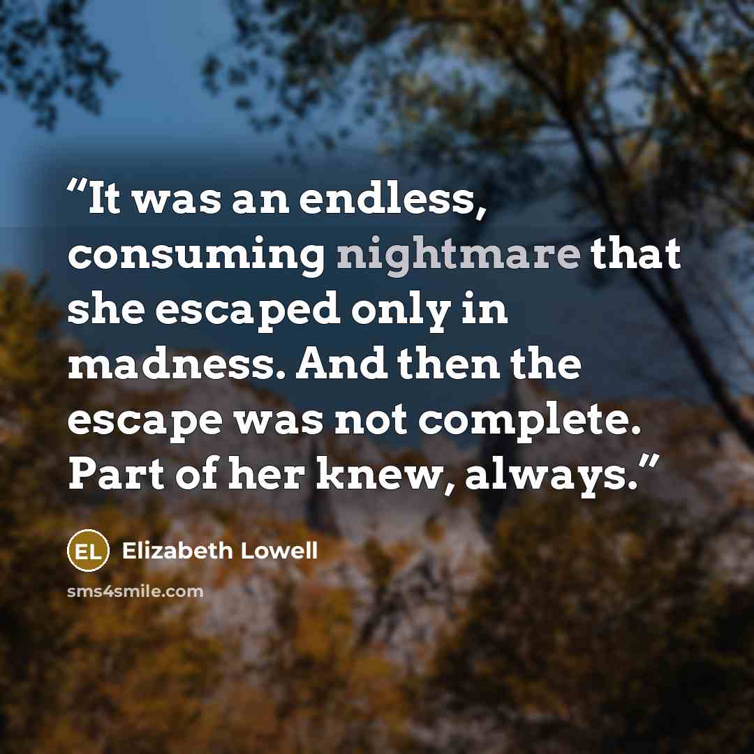 “It was an endless, consuming nightmare that she escaped only in madness. And then the escape was not complete. Part of her knew, always.” quote by Elizabeth Lowell