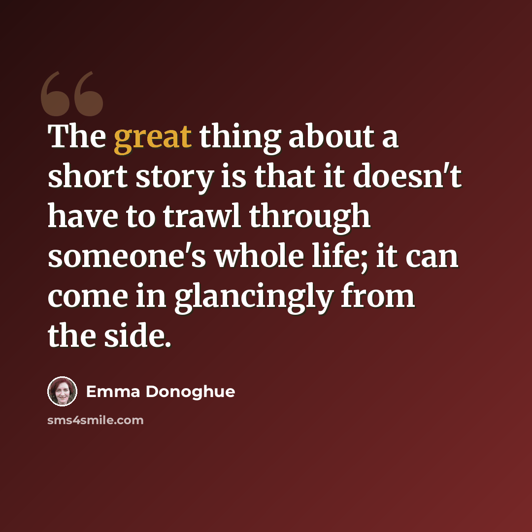 “The great thing about a short story is that it doesn't have to trawl through someone's whole life; it can come in glancingly from the side.” quote by Emma Donoghue
