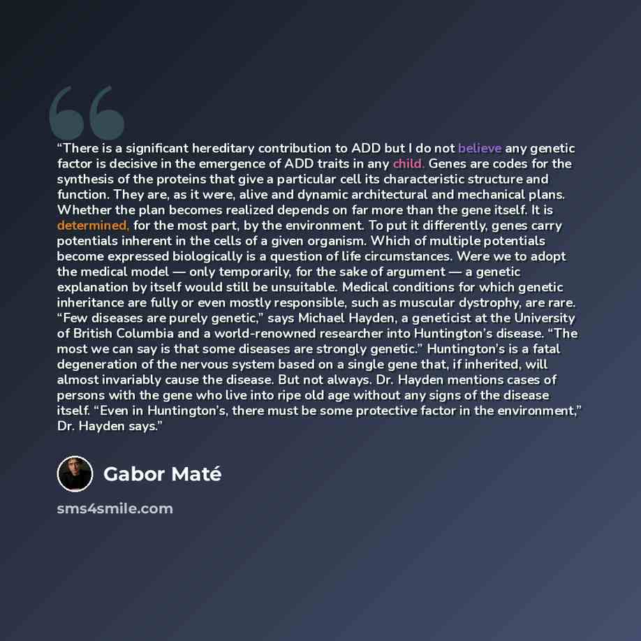 “There is a significant hereditary contribution to ADD but I do not believe any genetic factor is decisive in the emergence of ADD traits in any child. Genes are codes for the synthesis of the proteins that give a particular cell its characteristic structure and function. They are, as it were…” quote by Gabor Maté