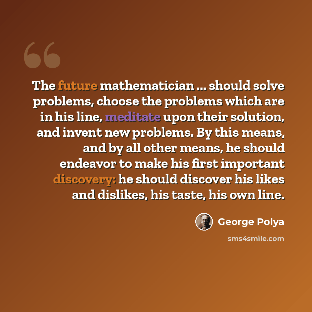 “The future mathematician ... should solve problems, choose the problems which are in his line, meditate upon their solution, and invent new problems. By this means, and by all other means, he should endeavor to make his first important discovery: he should discover his likes and dislikes, his…” quote by George Polya