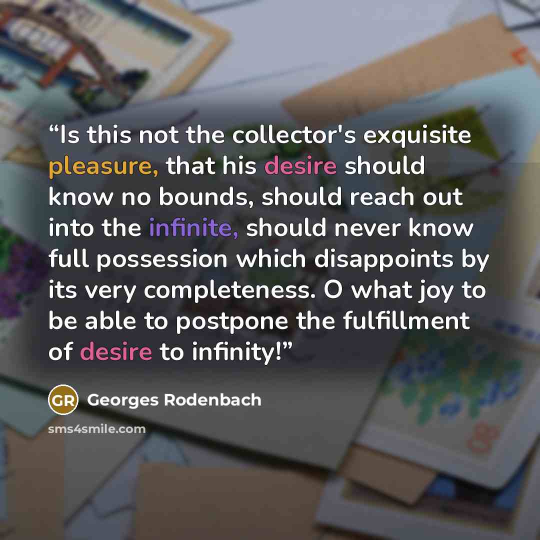 “Is this not the collector's exquisite pleasure, that his desire should know no bounds, should reach out into the infinite, should never know full possession which disappoints by its very completeness. O what joy to be able to postpone the fulfillment of desire to infinity!” quote by Georges Rodenbach