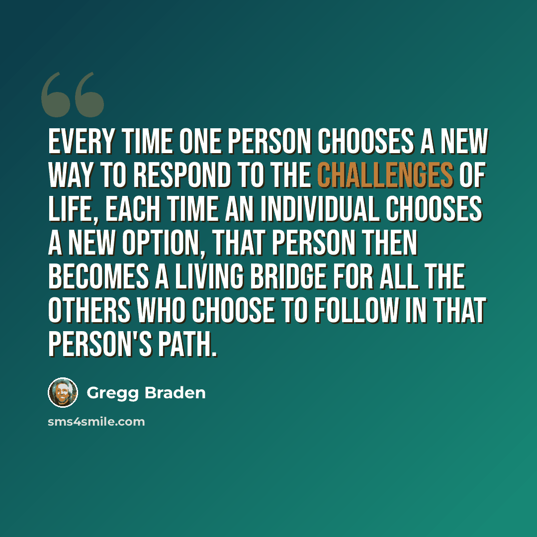 “Every time one person chooses a new way to respond to the challenges of life, each time an individual chooses a new option, that person then becomes a living bridge for all the others who choose to follow in that person's path.” quote by Gregg Braden