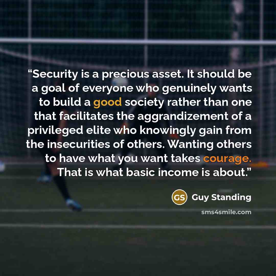 “Security is a precious asset. It should be a goal of everyone who genuinely wants to build a good society rather than one that facilitates the aggrandizement of a privileged elite who knowingly gain from the insecurities of others. Wanting others to have what you want takes courage. That is what…” quote by Guy Standing