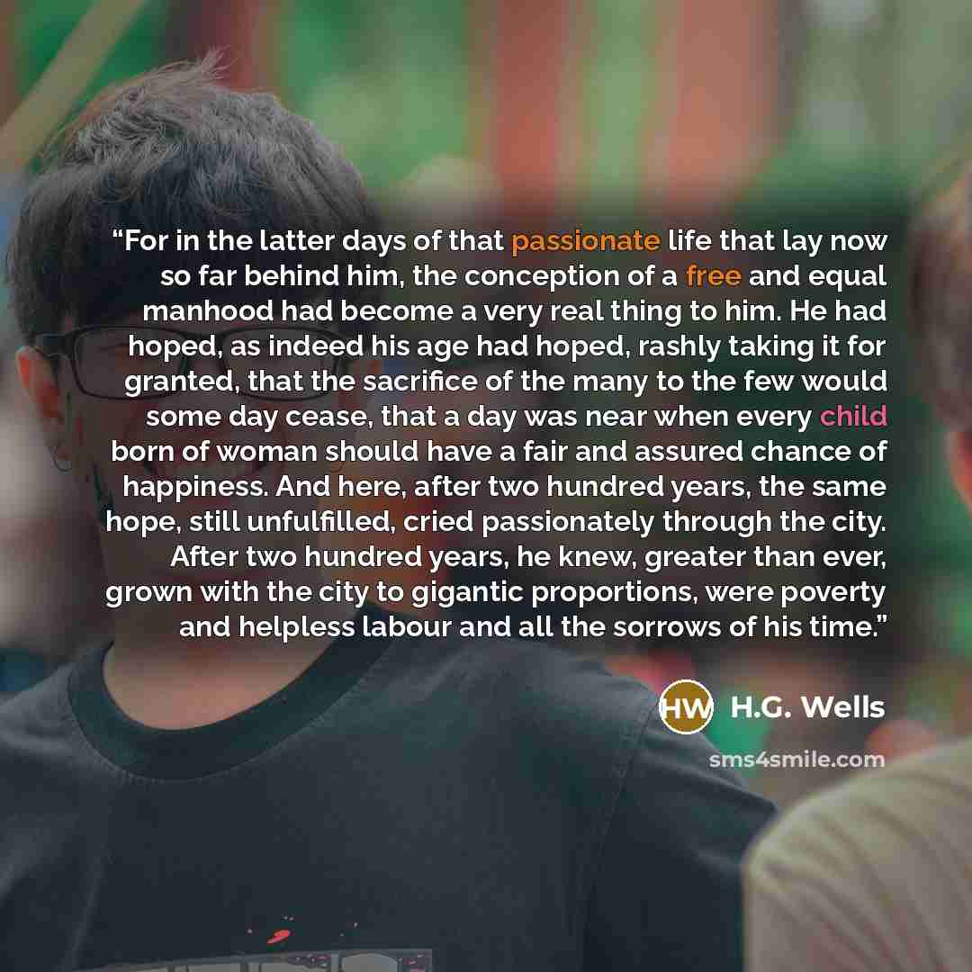 “For in the latter days of that passionate life that lay now so far behind him, the conception of a free and equal manhood had become a very real thing to him. He had hoped, as indeed his age had hoped, rashly taking it for granted, that the sacrifice of the many to the few would some day cease…” quote by H.G. Wells