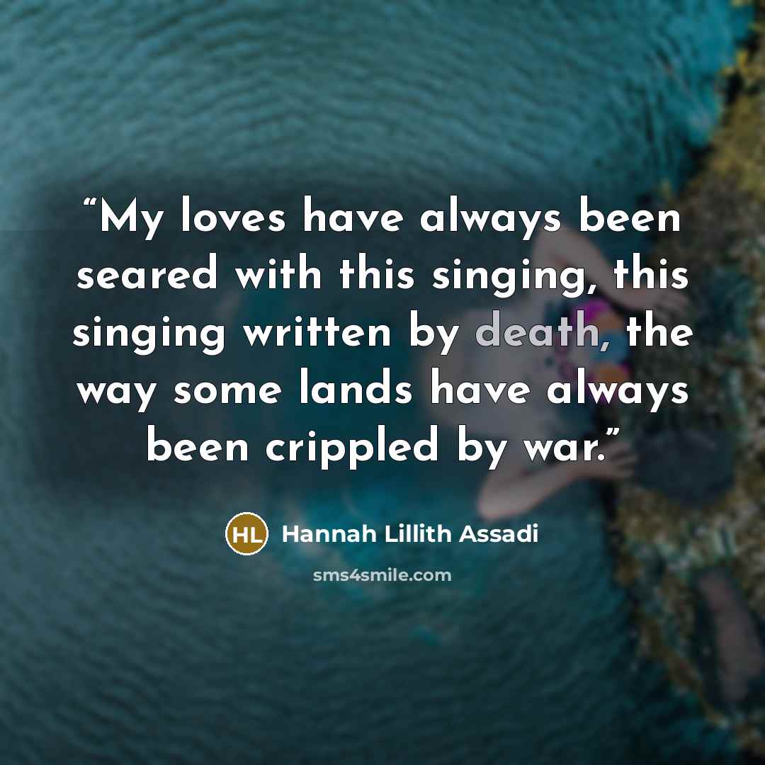 “My loves have always been seared with this singing, this singing written by death, the way some lands have always been crippled by war.” quote by Hannah Lillith Assadi