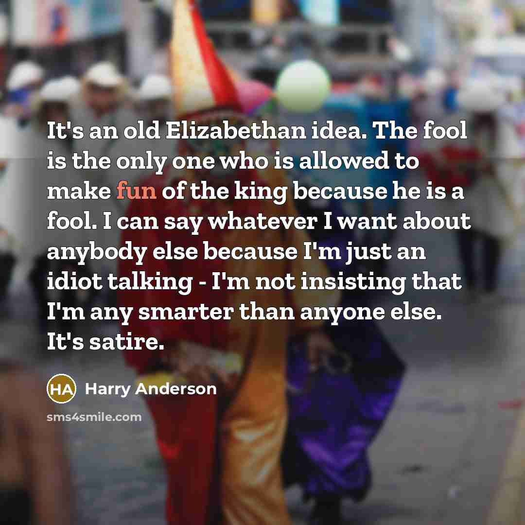 “It's an old Elizabethan idea. The fool is the only one who is allowed to make fun of the king because he is a fool. I can say whatever I want about anybody else because I'm just an idiot talking - I'm not insisting that I'm any smarter than anyone else. It's satire.” quote by Harry Anderson