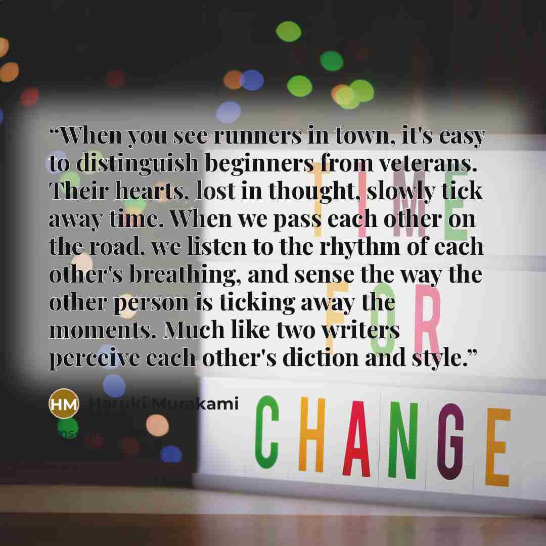 “When you see runners in town, it's easy to distinguish beginners from veterans. Their hearts, lost in thought, slowly tick away time. When we pass each other on the road, we listen to the rhythm of each other's breathing, and sense the way the other person is ticking away the moments. Much like…” quote by Haruki Murakami
