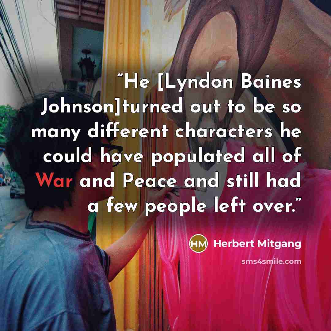 “He [Lyndon Baines Johnson]turned out to be so many different characters he could have populated all of War and Peace and still had a few people left over.” quote by Herbert Mitgang
