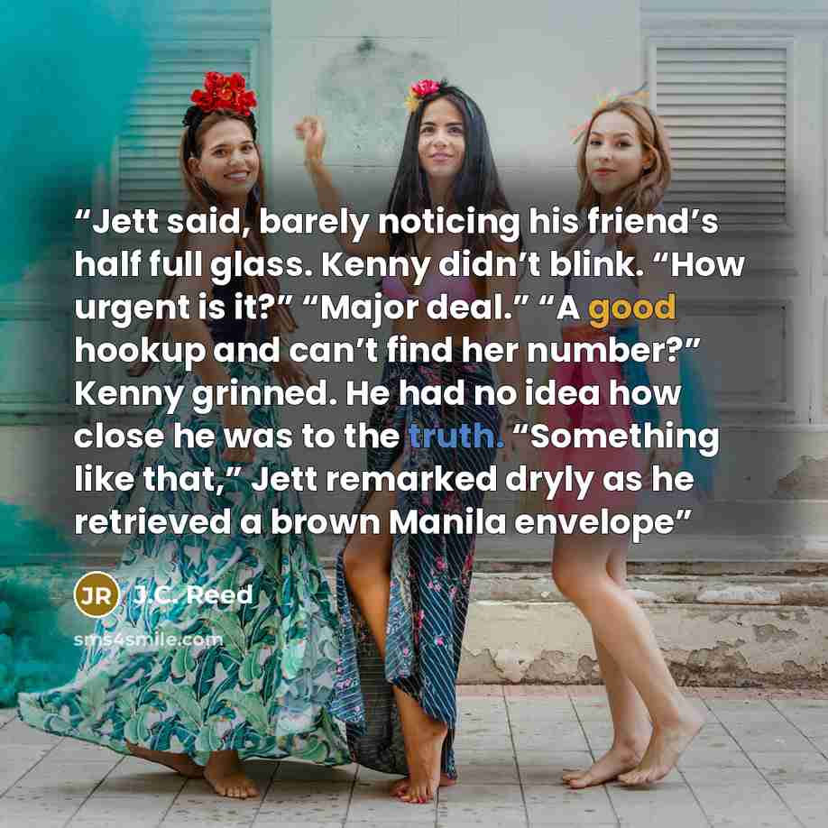 “Jett said, barely noticing his friend’s half full glass. Kenny didn’t blink. “How urgent is it?” “Major deal.” “A good hookup and can’t find her number?” Kenny grinned. He had no idea how close he was to the truth. “Something like that,” Jett remarked dryly as he retrieved a brown Manila envelope” quote by J.C. Reed