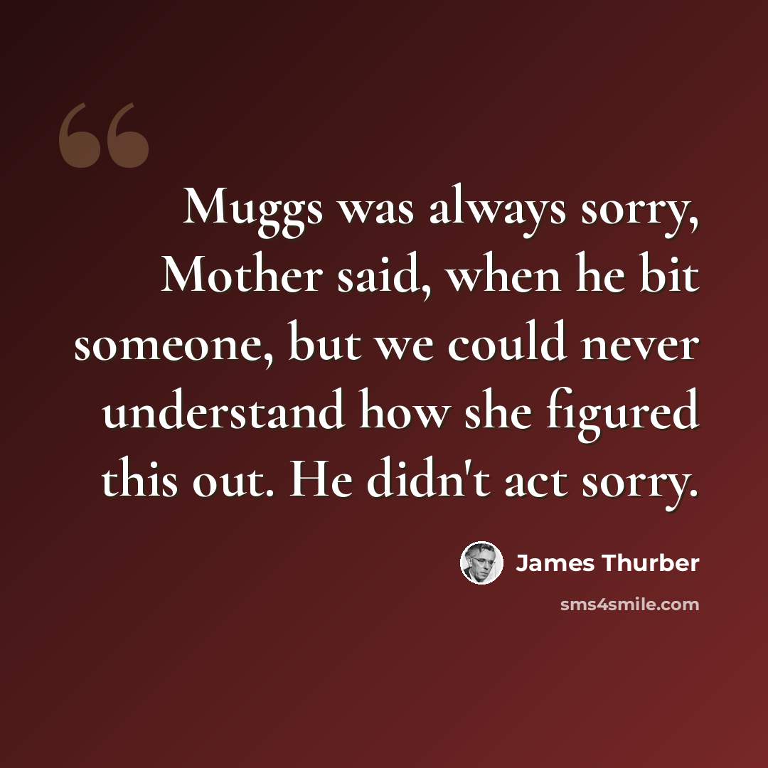 “Muggs was always sorry, Mother said, when he bit someone, but we could never understand how she figured this out. He didn't act sorry.” quote by James Thurber