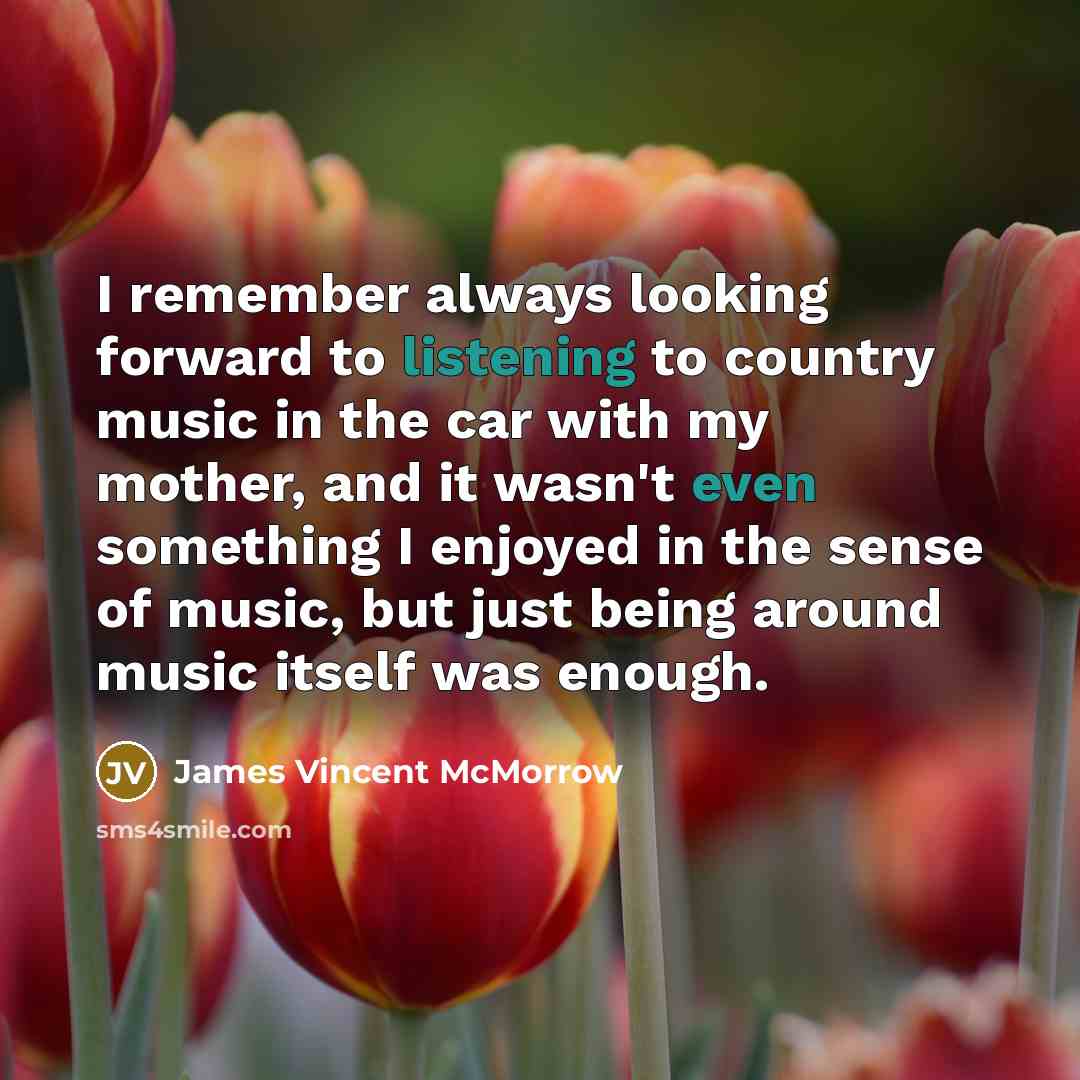 “I remember always looking forward to listening to country music in the car with my mother, and it wasn't even something I enjoyed in the sense of music, but just being around music itself was enough.” quote by James Vincent McMorrow