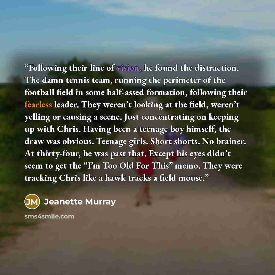 “Following their line of vision, he found the distraction. The damn tennis team, running the perimeter of the football field in some half-assed formation, following their fearless leader. They weren’t looking at the field, weren’t yelling or causing a scene. Just concentrating on keeping up with…” quote by Jeanette Murray