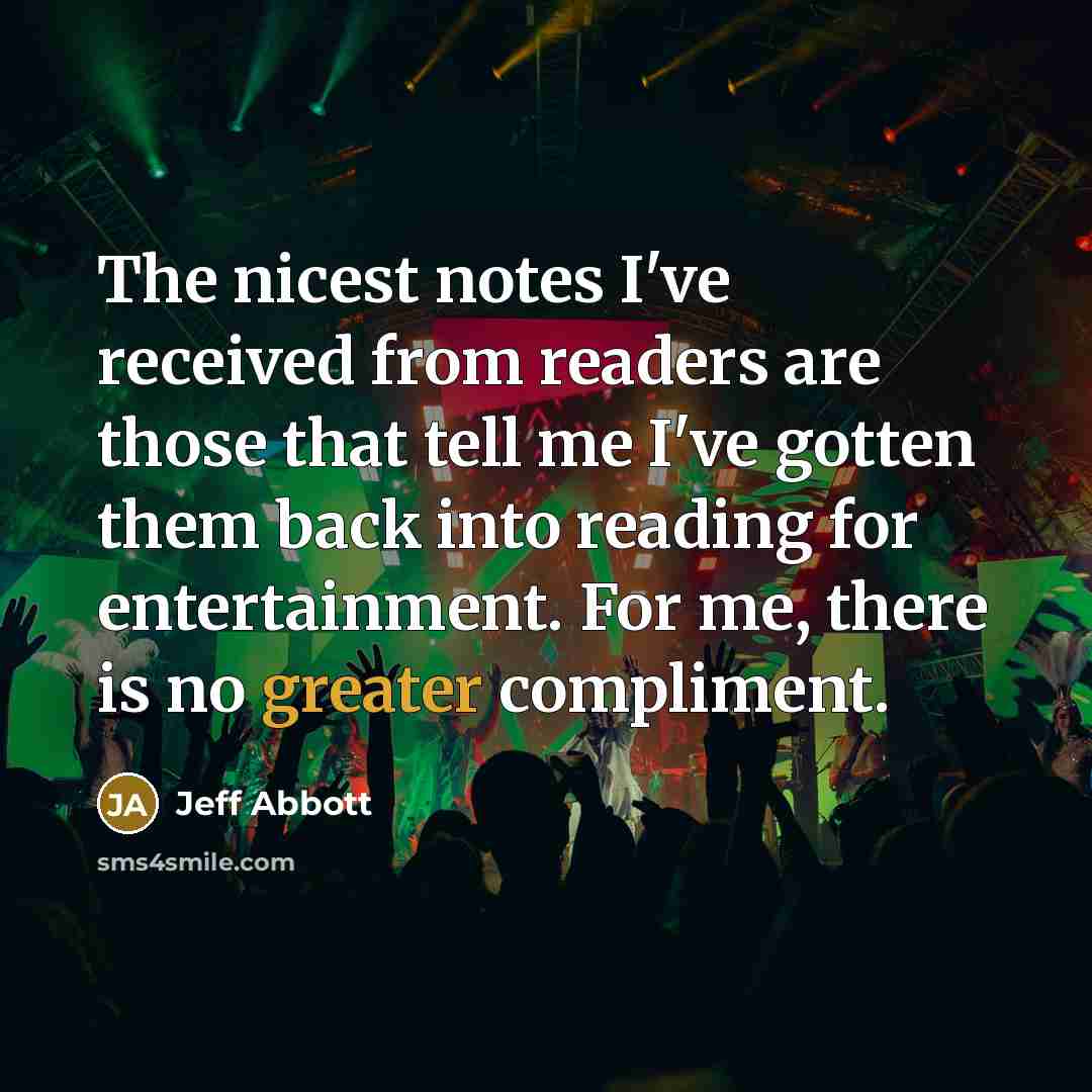 “The nicest notes I've received from readers are those that tell me I've gotten them back into reading for entertainment. For me, there is no greater compliment.” quote by Jeff Abbott