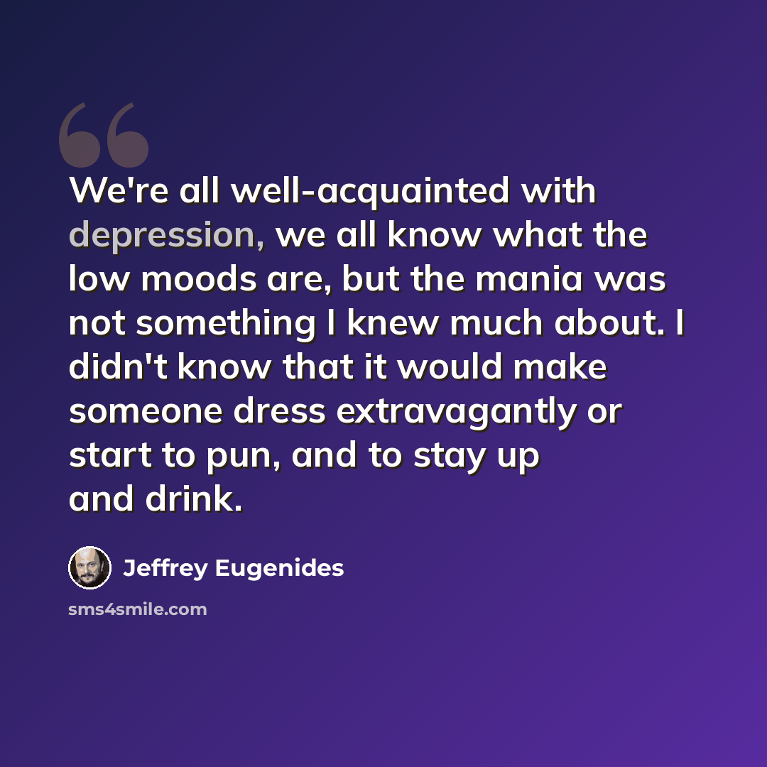 “We're all well-acquainted with depression, we all know what the low moods are, but the mania was not something I knew much about. I didn't know that it would make someone dress extravagantly or start to pun, and to stay up and drink.” quote by Jeffrey Eugenides