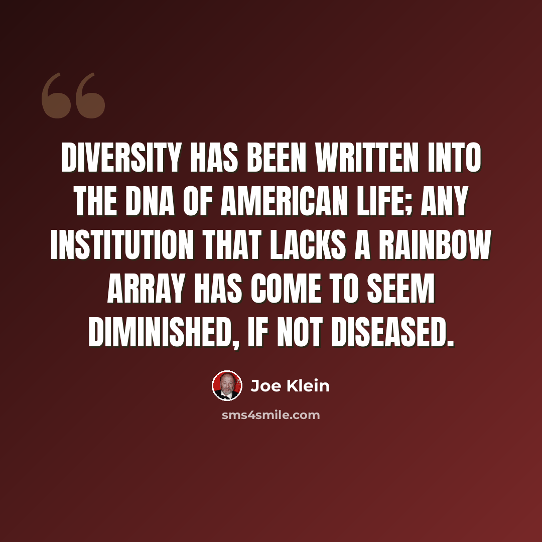 “Diversity has been written into the DNA of American life; any institution that lacks a rainbow array has come to seem diminished, if not diseased.” quote by Joe Klein