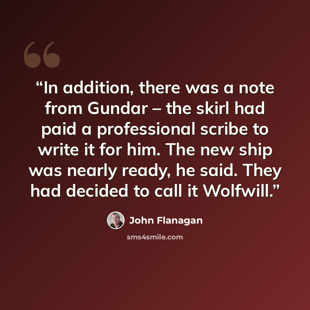 “In addition, there was a note from Gundar – the skirl had paid a professional scribe to write it for him. The new ship was nearly ready, he said. They had decided to call it Wolfwill.” quote by John Flanagan