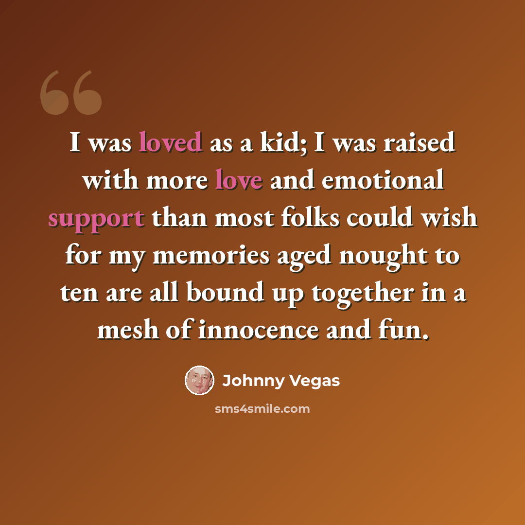 “I was loved as a kid; I was raised with more love and emotional support than most folks could wish for my memories aged nought to ten are all bound up together in a mesh of innocence and fun.” quote by Johnny Vegas