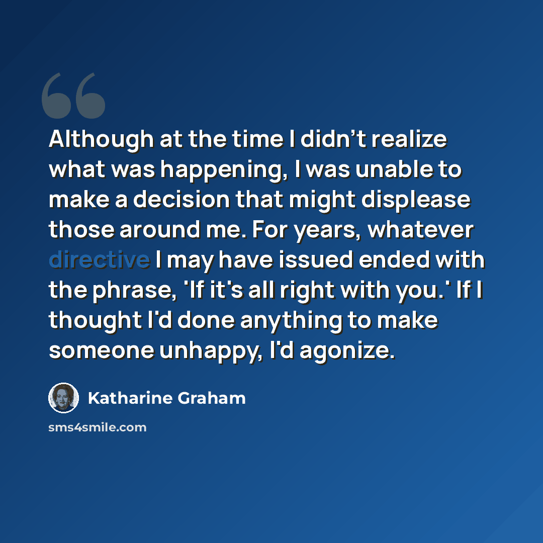 “Although at the time I didn't realize what was happening, I was unable to make a decision that might displease those around me. For years, whatever directive I may have issued ended with the phrase, 'If it's all right with you.' If I thought I'd done anything to make someone unhappy, I'd agonize.” quote by Katharine Graham