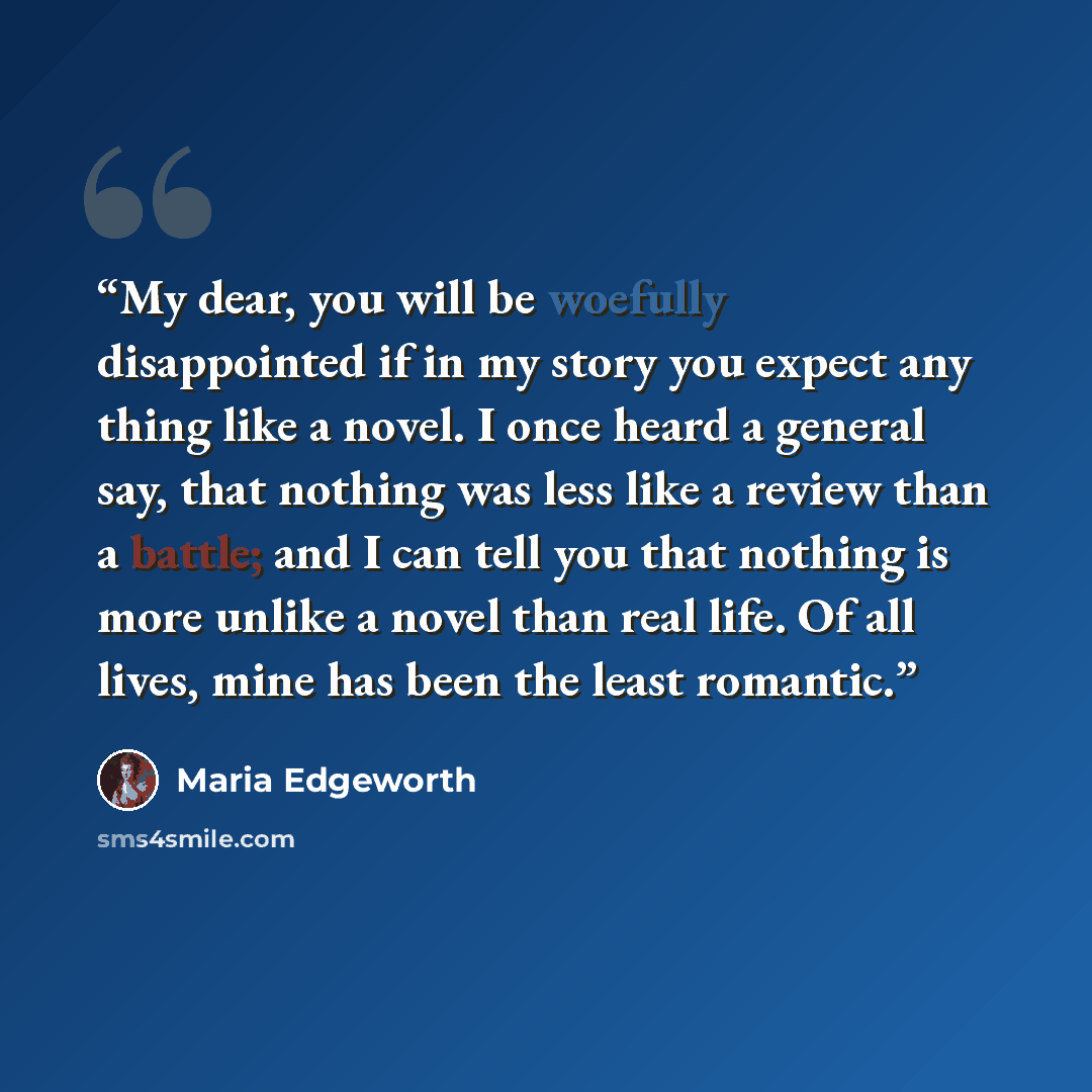 “My dear, you will be woefully disappointed if in my story you expect any thing like a novel. I once heard a general say, that nothing was less like a review than a battle; and I can tell you that nothing is more unlike a novel than real life. Of all lives, mine has been the least romantic.” quote by Maria Edgeworth