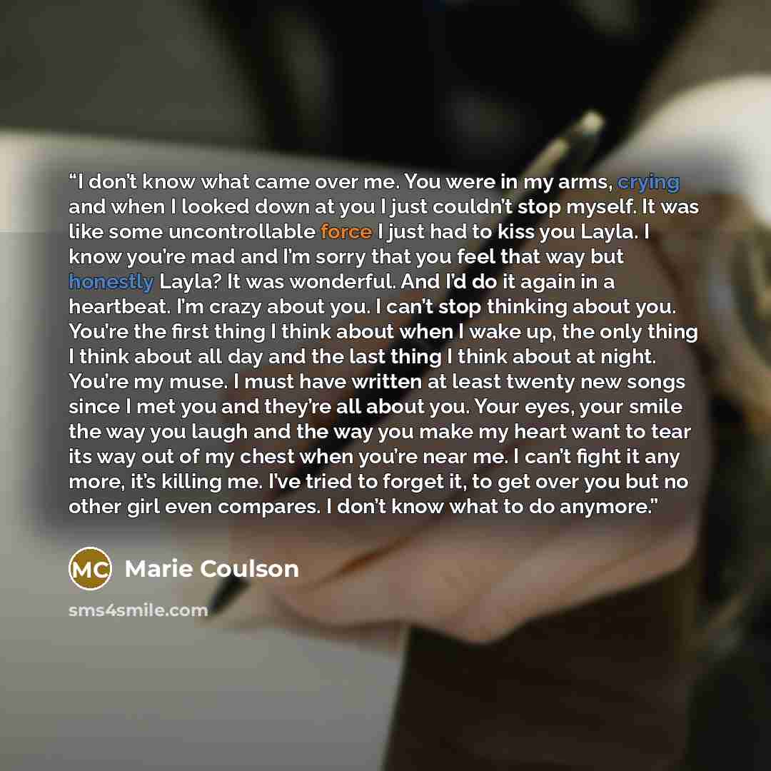 “I don’t know what came over me. You were in my arms, crying and when I looked down at you I just couldn’t stop myself. It was like some uncontrollable force I just had to kiss you Layla. I know you’re mad and I’m sorry that you feel that way but honestly Layla? It was wonderful. And I’d do it…” quote by Marie Coulson