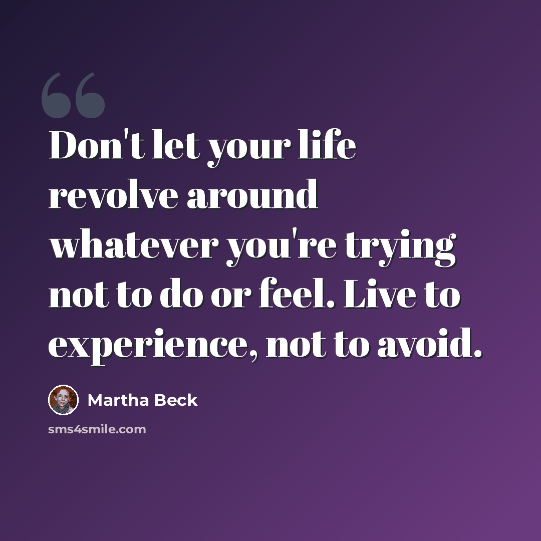 “Don't let your life revolve around whatever you're trying not to do or feel. Live to experience, not to avoid.” quote by Martha Beck