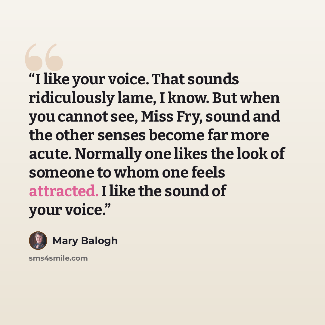 “I like your voice. That sounds ridiculously lame, I know. But when you cannot see, Miss Fry, sound and the other senses become far more acute. Normally one likes the look of someone to whom one feels attracted. I like the sound of your voice.” quote by Mary Balogh