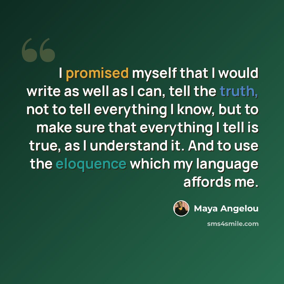 “I promised myself that I would write as well as I can, tell the truth, not to tell everything I know, but to make sure that everything I tell is true, as I understand it. And to use the eloquence which my language affords me.” quote by Maya Angelou