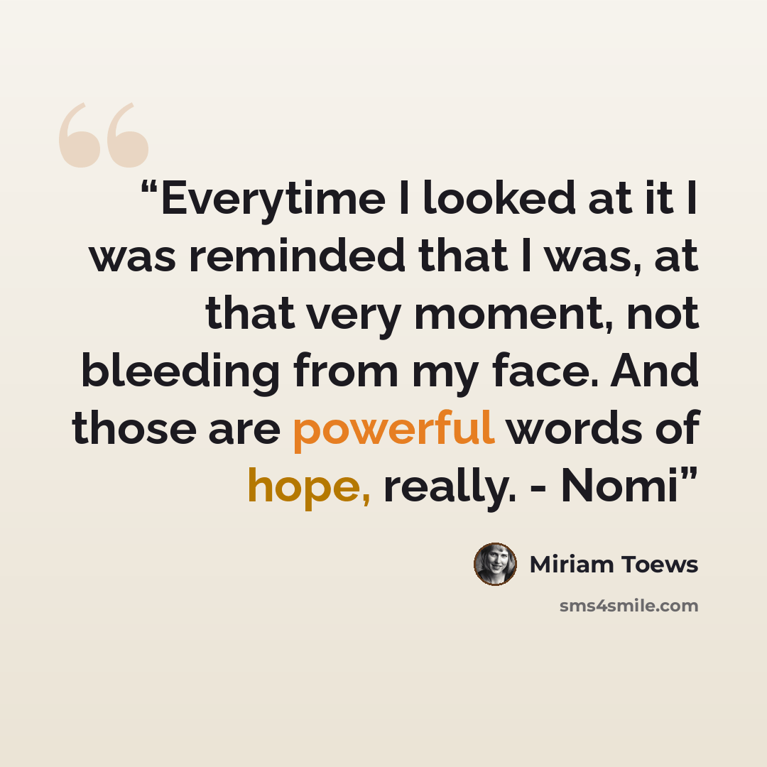 “Everytime I looked at it I was reminded that I was, at that very moment, not bleeding from my face. And those are powerful words of hope, really. - Nomi” quote by Miriam Toews