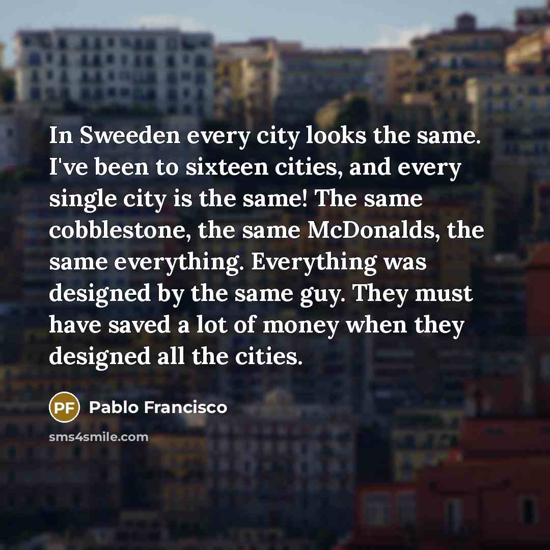 “In Sweeden every city looks the same. I've been to sixteen cities, and every single city is the same! The same cobblestone, the same McDonalds, the same everything. Everything was designed by the same guy. They must have saved a lot of money when they designed all the cities.” quote by Pablo Francisco