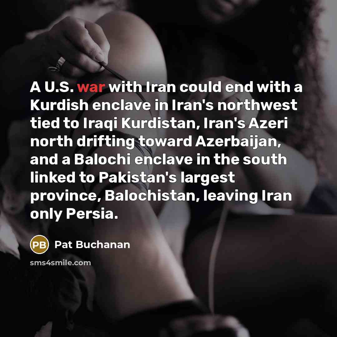 “A U.S. war with Iran could end with a Kurdish enclave in Iran's northwest tied to Iraqi Kurdistan, Iran's Azeri north drifting toward Azerbaijan, and a Balochi enclave in the south linked to Pakistan's largest province, Balochistan, leaving Iran only Persia.” quote by Pat Buchanan
