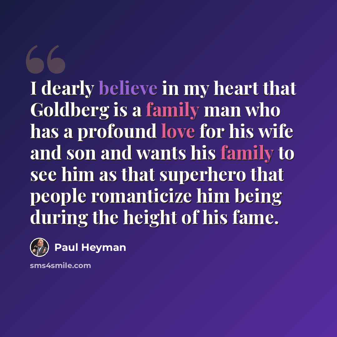 “I dearly believe in my heart that Goldberg is a family man who has a profound love for his wife and son and wants his family to see him as that superhero that people romanticize him being during the height of his fame.” quote by Paul Heyman