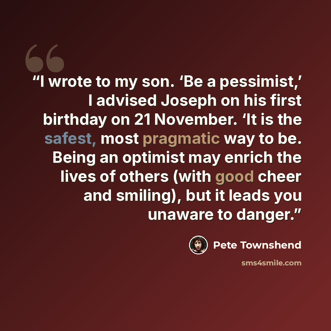 “I wrote to my son. ‘Be a pessimist,’ I advised Joseph on his first birthday on 21 November. ‘It is the safest, most pragmatic way to be. Being an optimist may enrich the lives of others (with good cheer and smiling), but it leads you unaware to danger.” quote by Pete Townshend