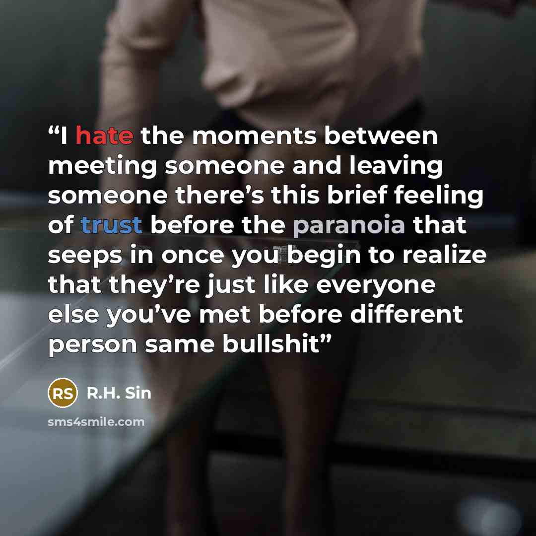 “I hate the moments between meeting someone and leaving someone there’s this brief feeling of trust before the paranoia that seeps in once you begin to realize that they’re just like everyone else you’ve met before different person same bullshit” quote by R.H. Sin