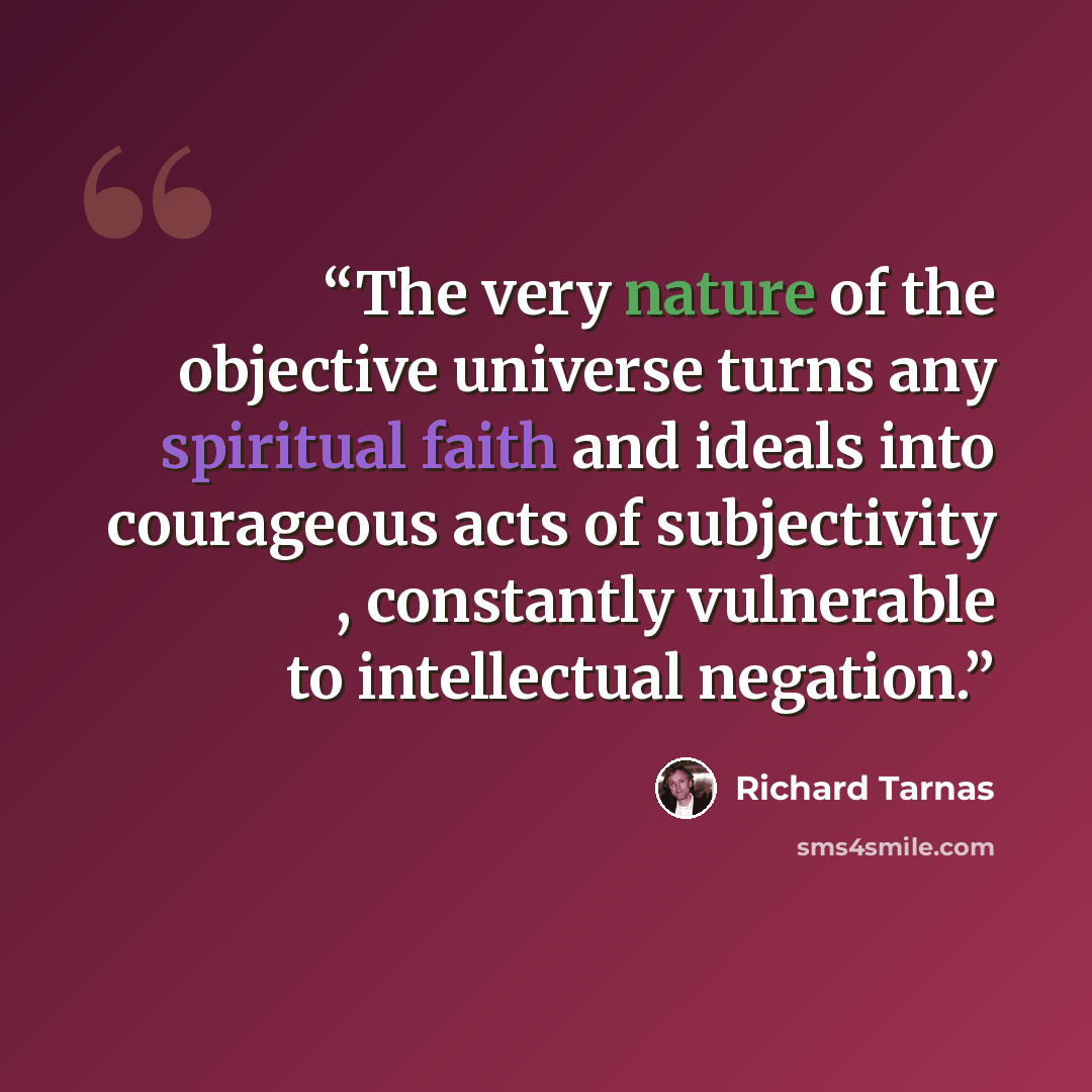 “The very nature of the objective universe turns any spiritual faith and ideals into courageous acts of subjectivity , constantly vulnerable to intellectual negation.” quote by Richard Tarnas
