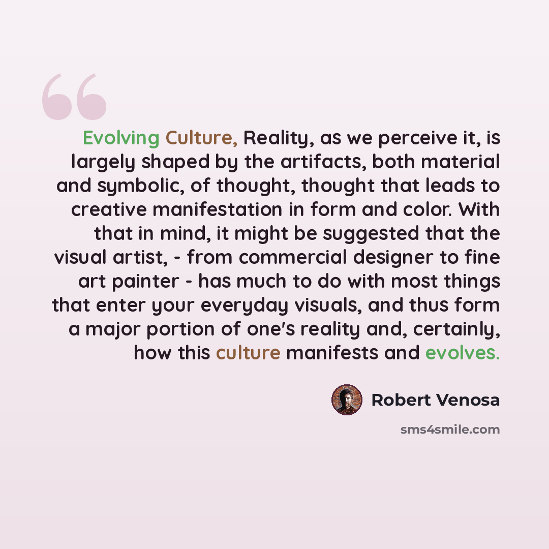 “Evolving Culture, Reality, as we perceive it, is largely shaped by the artifacts, both material and symbolic, of thought, thought that leads to creative manifestation in form and color. With that in mind, it might be suggested that the visual artist, - from commercial designer to fine art painter…” quote by Robert Venosa