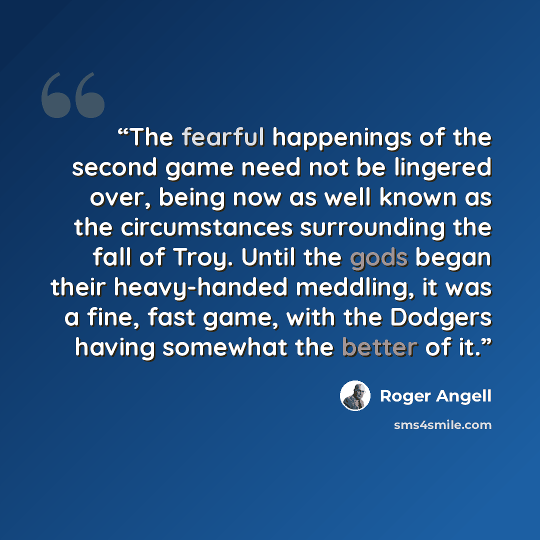 “The fearful happenings of the second game need not be lingered over, being now as well known as the circumstances surrounding the fall of Troy. Until the gods began their heavy-handed meddling, it was a fine, fast game, with the Dodgers having somewhat the better of it.” quote by Roger Angell