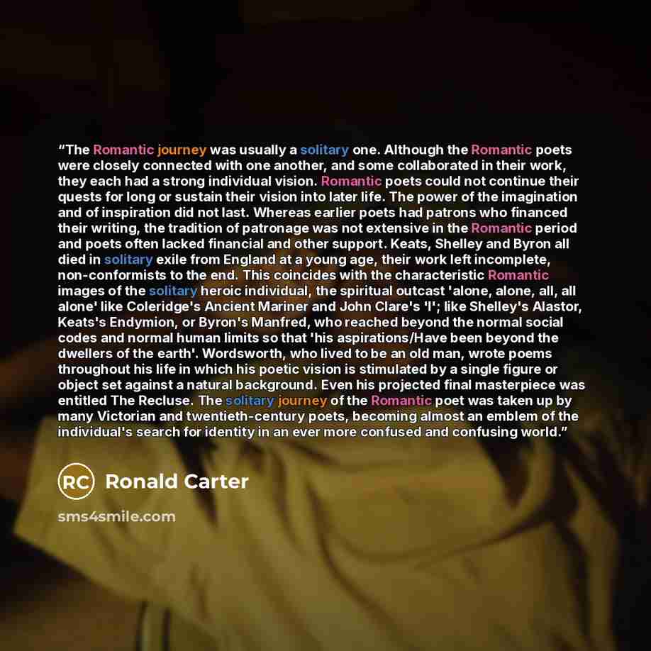 “The Romantic journey was usually a solitary one. Although the Romantic poets were closely connected with one another, and some collaborated in their work, they each had a strong individual vision. Romantic poets could not continue their quests for long or sustain their vision into later life. The…” quote by Ronald Carter